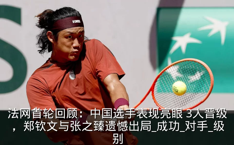 法网首轮回顾:中国选手表现亮眼 3人晋级,郑钦文与张之臻遗憾出局_成功_对手_级别